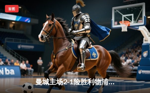 曼城主场2-1险胜利物浦，英超争冠悬念再起