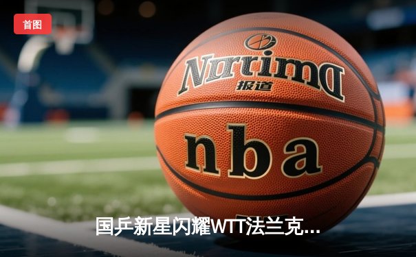 国乒新星闪耀WTT法兰克福赛 王楚钦力克张本智和夺冠