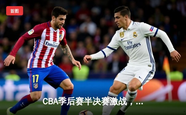 CBA季后赛半决赛激战，辽宁本钢逆转广东宏远取得关键胜利