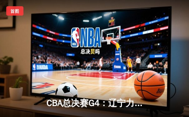 CBA总决赛G4：辽宁力克广厦夺赛点 赵继伟28+9率队加时逆转