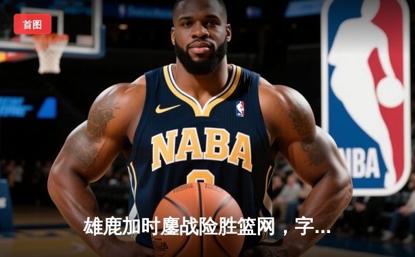 雄鹿加时鏖战险胜篮网，字母哥44分14篮板制霸内线