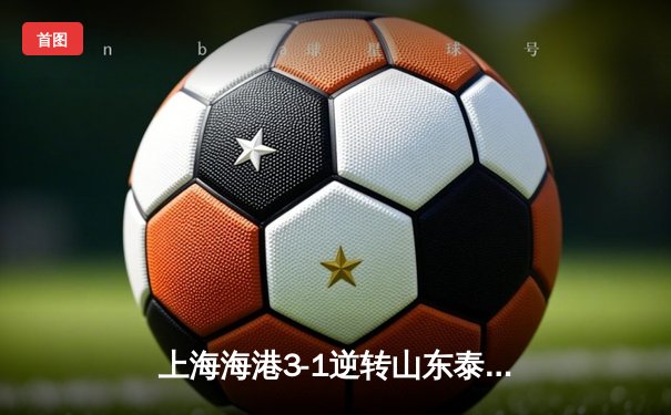 上海海港3-1逆转山东泰山，武磊双响锁定胜局，奥斯卡助攻戴帽闪耀天王山之战