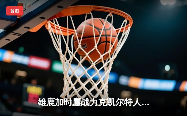 雄鹿加时鏖战力克凯尔特人，字母哥44+14主宰关键战役