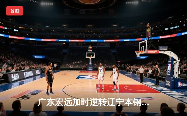 广东宏远加时逆转辽宁本钢，胡明轩35分创生涯新高