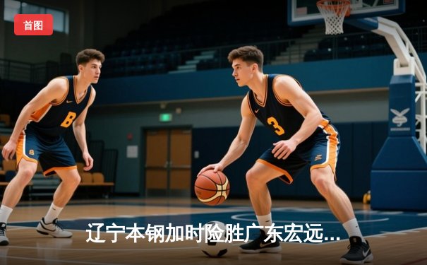 辽宁本钢加时险胜广东宏远 CBA半决赛上演史诗级对决