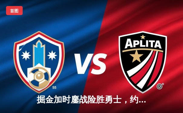 掘金加时鏖战险胜勇士，约基奇34+9+10准三双主宰战局