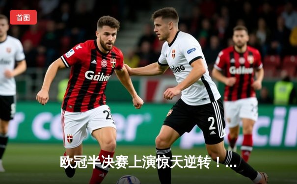 欧冠半决赛上演惊天逆转！皇马加时鏖战险胜拜仁挺进决赛