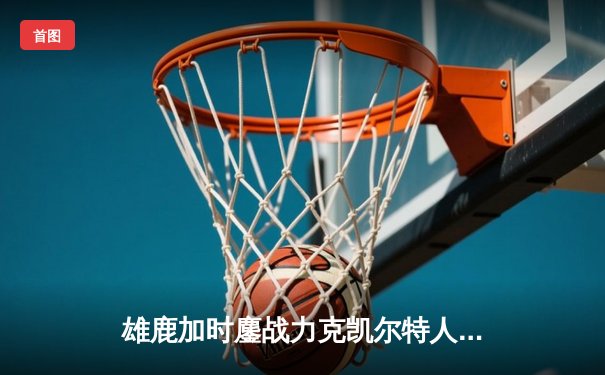 雄鹿加时鏖战力克凯尔特人，字母哥狂砍44分迎里程碑
