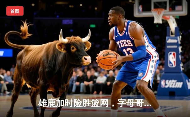 雄鹿加时险胜篮网，字母哥44分率队捍卫主场