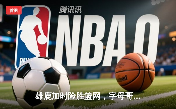 雄鹿加时险胜篮网，字母哥44分率队捍卫主场