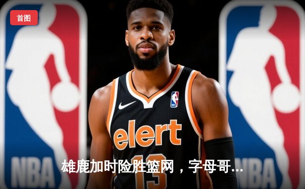 雄鹿加时险胜篮网，字母哥44分率队捍卫主场