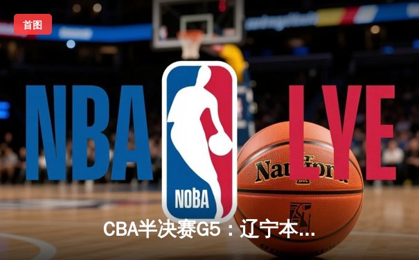 CBA半决赛G5：辽宁本钢加时逆转广东宏远 赵继伟砍35分率队挺进总决赛