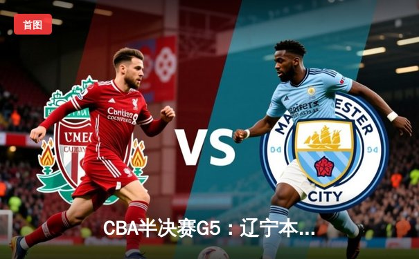 CBA半决赛G5：辽宁本钢加时逆转广东宏远 赵继伟砍35分率队挺进总决赛
