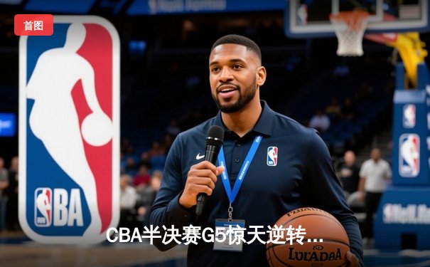 CBA半决赛G5惊天逆转！辽宁本钢加时险胜广东宏远晋级总决赛