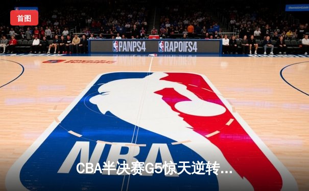 CBA半决赛G5惊天逆转！辽宁本钢加时险胜广东宏远晋级总决赛